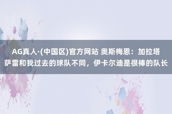 AG真人·(中国区)官方网站 奥斯梅恩:加拉塔萨雷和我过去的球队不同,伊卡尔迪是很棒的队长