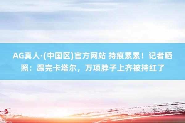 AG真人·(中国区)官方网站 持痕累累!记者晒照:踢完卡塔尔,万项脖子上齐被持红了