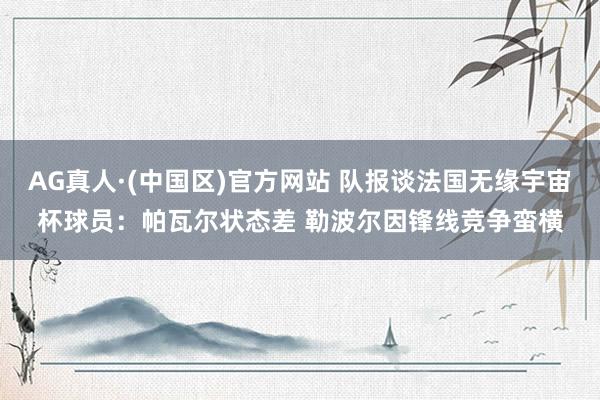 AG真人·(中国区)官方网站 队报谈法国无缘宇宙杯球员:帕瓦尔状态差 勒波尔因锋线竞争蛮横