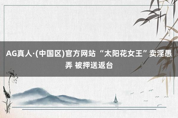 AG真人·(中国区)官方网站 “太阳花女王”卖淫愚弄 被押送返台