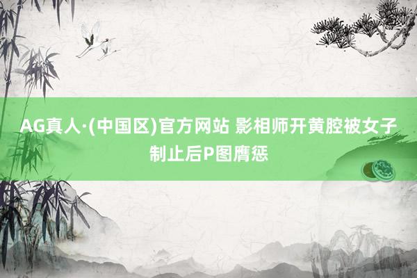 AG真人·(中国区)官方网站 影相师开黄腔被女子制止后P图膺惩