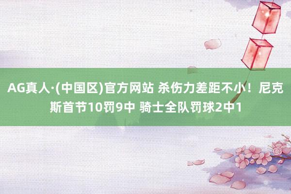 AG真人·(中国区)官方网站 杀伤力差距不小!尼克斯首节10罚9中 骑士全队罚球2中1