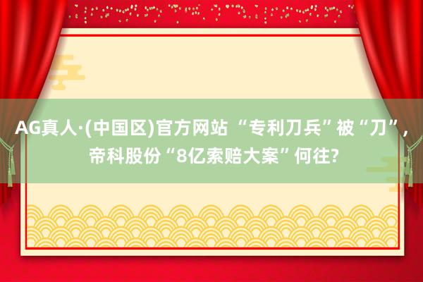 AG真人·(中国区)官方网站 “专利刀兵”被“刀”, 帝科股份“8亿索赔大案”何往?