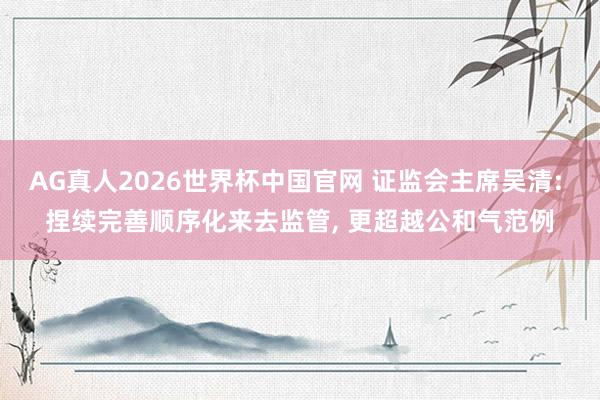 AG真人2026世界杯中国官网 证监会主席吴清: 捏续完善顺序化来去监管, 更超越公和气范例