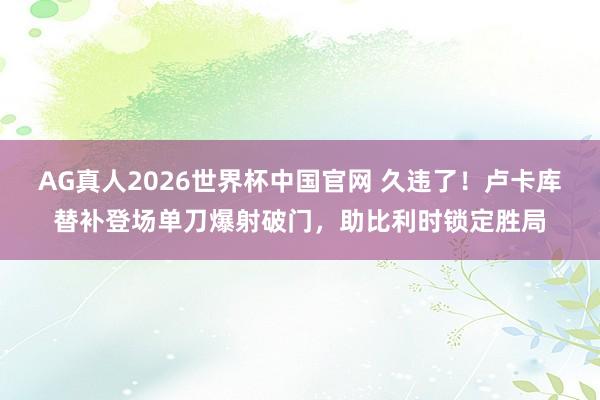 AG真人2026世界杯中国官网 久违了!卢卡库替补登场单刀爆射破门,助比利时锁定胜局