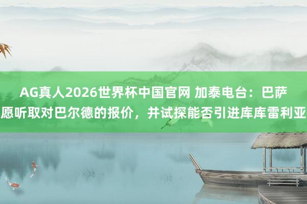 AG真人2026世界杯中国官网 加泰电台:巴萨愿听取对巴尔德的报价,并试探能否引进库库雷利亚
