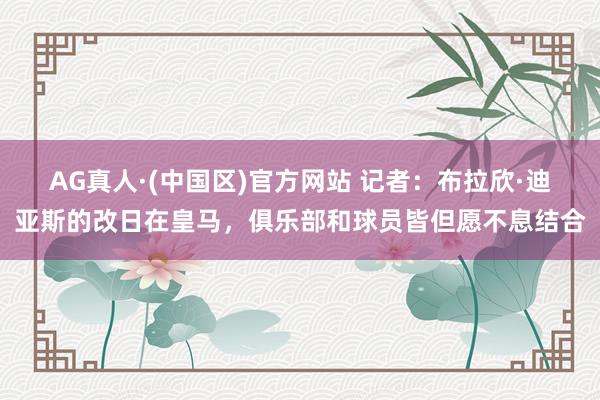 AG真人·(中国区)官方网站 记者：布拉欣·迪亚斯的改日在皇马，俱乐部和球员皆但愿不息结合