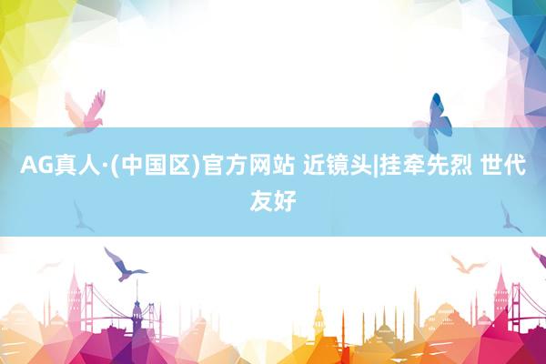 AG真人·(中国区)官方网站 近镜头|挂牵先烈 世代友好