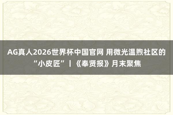 AG真人2026世界杯中国官网 用微光温煦社区的“小皮匠”丨《奉贤报》月末聚焦