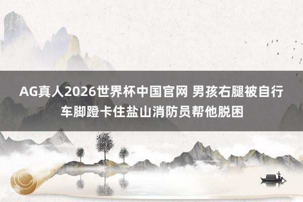 AG真人2026世界杯中国官网 男孩右腿被自行车脚蹬卡住盐山消防员帮他脱困
