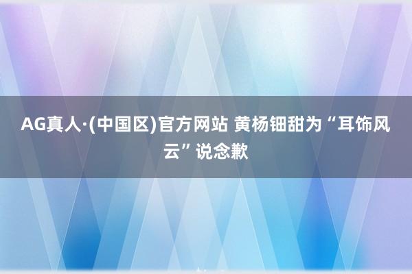 AG真人·(中国区)官方网站 黄杨钿甜为“耳饰风云”说念歉
