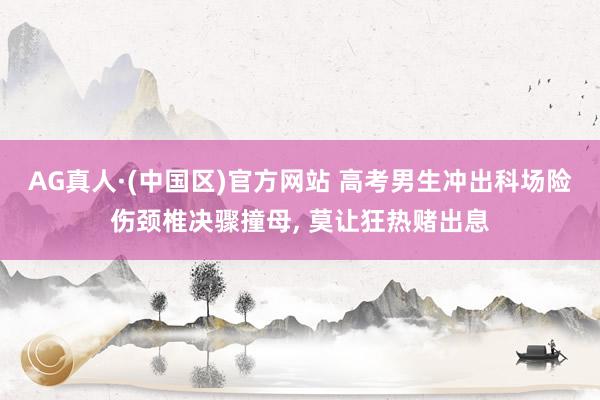 AG真人·(中国区)官方网站 高考男生冲出科场险伤颈椎决骤撞母, 莫让狂热赌出息