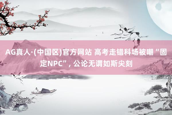 AG真人·(中国区)官方网站 高考走错科场被嘲“固定NPC”, 公论无谓如斯尖刻