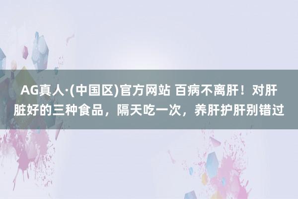 AG真人·(中国区)官方网站 百病不离肝!对肝脏好的三种食品,隔天吃一次,养肝护肝别错过