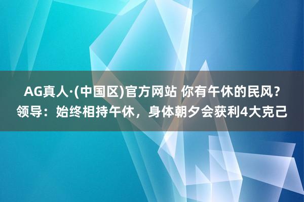 AG真人·(中国区)官方网站 你有午休的民风？领导：始终相持午休，身体朝夕会获利4大克己