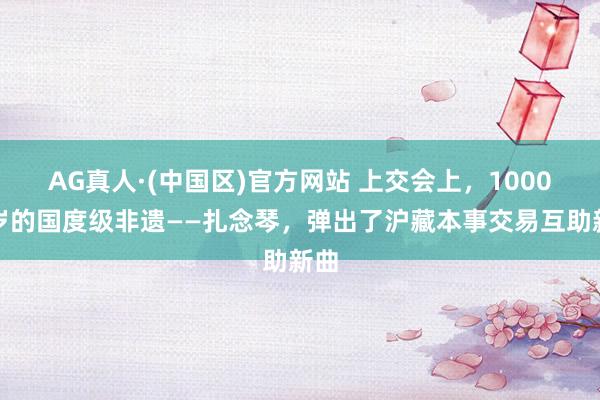 AG真人·(中国区)官方网站 上交会上,1000多岁的国度级非遗——扎念琴,弹出了沪藏本事交易互助新曲