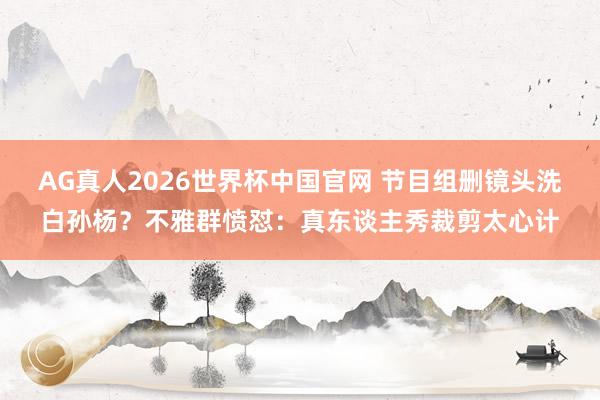 AG真人2026世界杯中国官网 节目组删镜头洗白孙杨？不雅群愤怼：真东谈主秀裁剪太心计