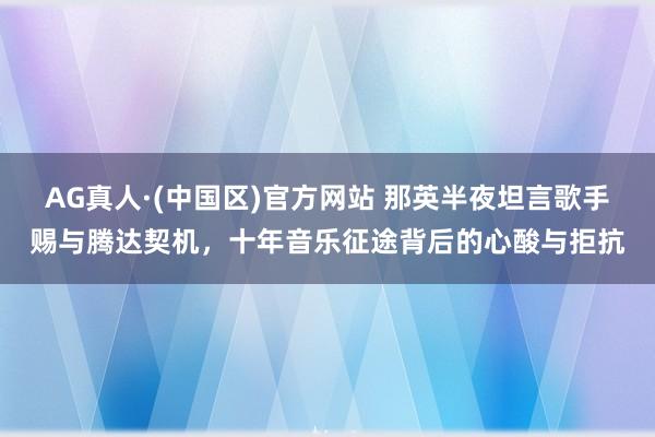 AG真人·(中国区)官方网站 那英半夜坦言歌手赐与腾达契机,十年音乐征途背后的心酸与拒抗