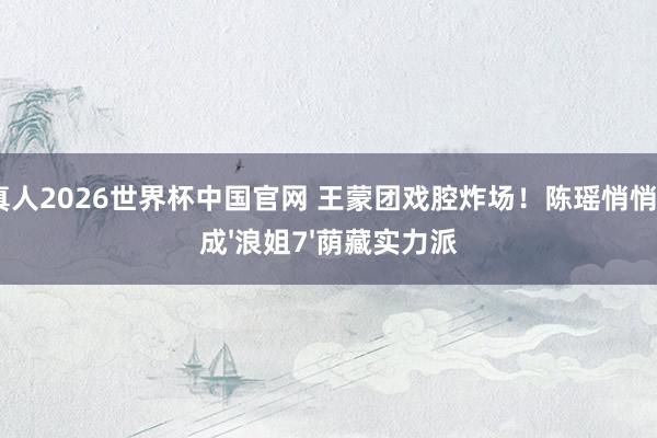 AG真人2026世界杯中国官网 王蒙团戏腔炸场!陈瑶悄悄进化成'浪姐7'荫藏实力派