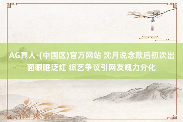 AG真人·(中国区)官方网站 沈月说念歉后初次出面眼眶泛红 综艺争议引网友魄力分化