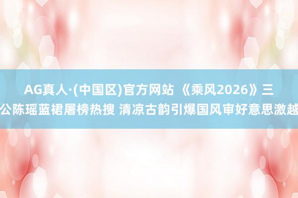 AG真人·(中国区)官方网站 《乘风2026》三公陈瑶蓝裙屠榜热搜 清凉古韵引爆国风审好意思激越