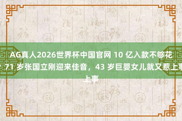 AG真人2026世界杯中国官网 10 亿入款不够花?71 岁张国立刚迎来佳音,43 岁巨婴女儿就又惹上事