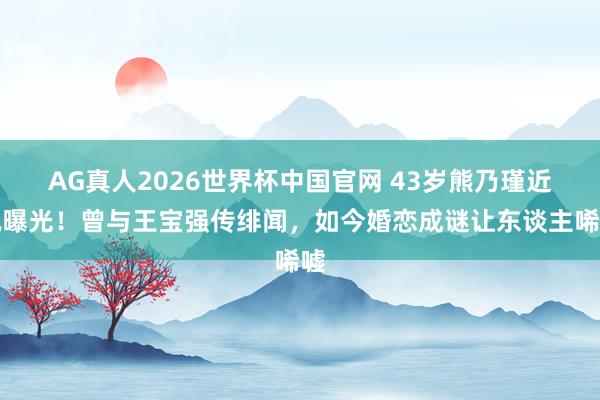 AG真人2026世界杯中国官网 43岁熊乃瑾近况曝光!曾与王宝强传绯闻,如今婚恋成谜让东谈主唏嘘