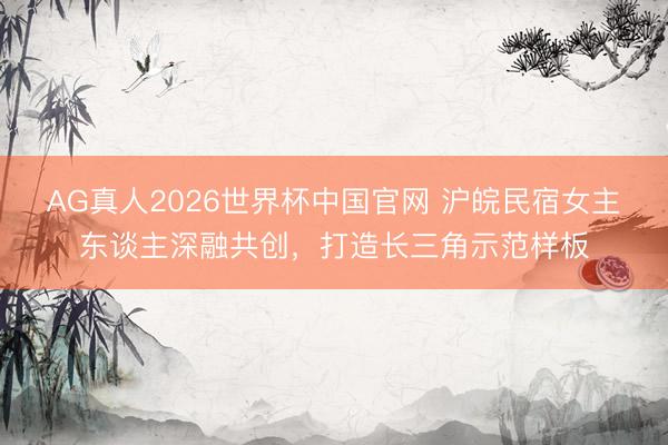 AG真人2026世界杯中国官网 沪皖民宿女主东谈主深融共创,打造长三角示范样板