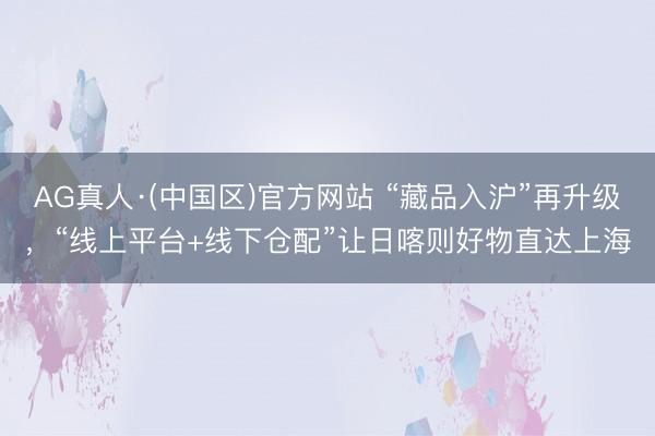 AG真人·(中国区)官方网站 “藏品入沪”再升级,“线上平台+线下仓配”让日喀则好物直达上海
