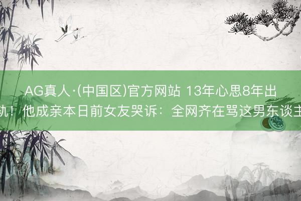 AG真人·(中国区)官方网站 13年心思8年出轨!他成亲本日前女友哭诉:全网齐在骂这男东谈主
