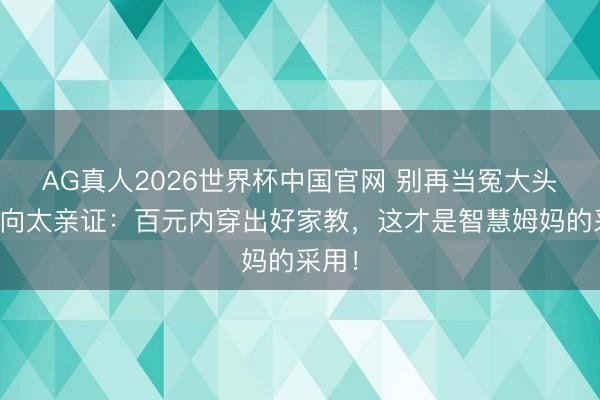 AG真人2026世界杯中国官网 别再当冤大头了！向太亲证：百元内穿出好家教，这才是智慧姆妈的采用！