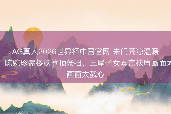 AG真人2026世界杯中国官网 朱门荒凉温暖现场!陈婉珍需搀扶登顶祭扫,三屋子女寡言扶肩画面太戳心