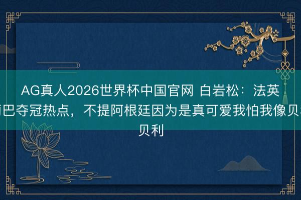 AG真人2026世界杯中国官网 白岩松:法英葡巴夺冠热点,不提阿根廷因为是真可爱我怕我像贝利