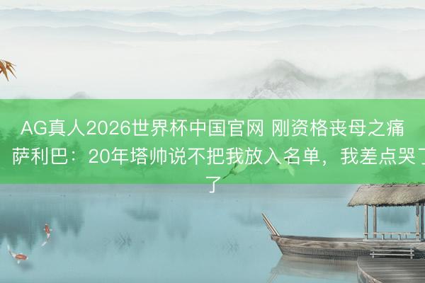 AG真人2026世界杯中国官网 刚资格丧母之痛,萨利巴:20年塔帅说不把我放入名单,我差点哭了