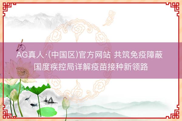 AG真人·(中国区)官方网站 共筑免疫障蔽 国度疾控局详解疫苗接种新领路