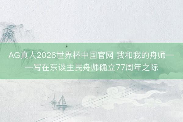 AG真人2026世界杯中国官网 我和我的舟师——写在东谈主民舟师确立77周年之际