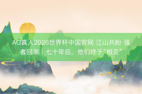 AG真人2026世界杯中国官网 江山共盼 强者回家｜七十年后，他们终于“相见”