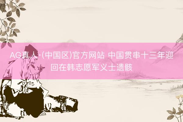 AG真人·(中国区)官方网站 中国贯串十三年迎回在韩志愿军义士遗骸