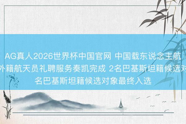 AG真人2026世界杯中国官网 中国载东说念主航天工程首批外籍航天员礼聘服务奏凯完成 2名巴基斯坦籍候选对象最终入选