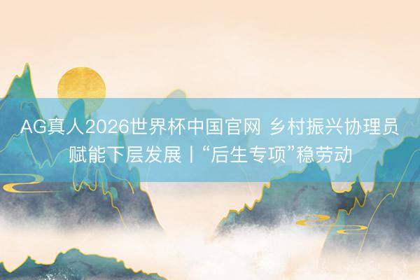AG真人2026世界杯中国官网 乡村振兴协理员赋能下层发展丨“后生专项”稳劳动