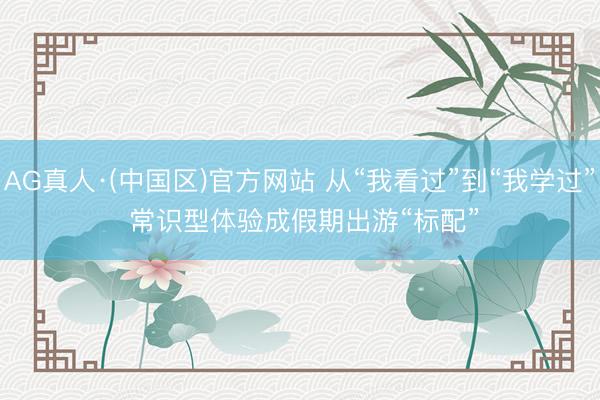AG真人·(中国区)官方网站 从“我看过”到“我学过” 常识型体验成假期出游“标配”