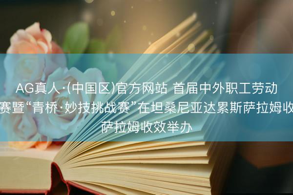 AG真人·(中国区)官方网站 首届中外职工劳动妙技大赛暨“青桥·妙技挑战赛”在坦桑尼亚达累斯萨拉姆收效举办