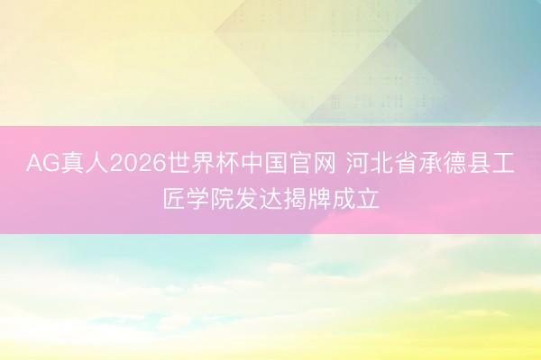 AG真人2026世界杯中国官网 河北省承德县工匠学院发达揭牌成立