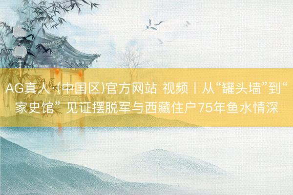 AG真人·(中国区)官方网站 视频丨从“罐头墙”到“家史馆” 见证摆脱军与西藏住户75年鱼水情深