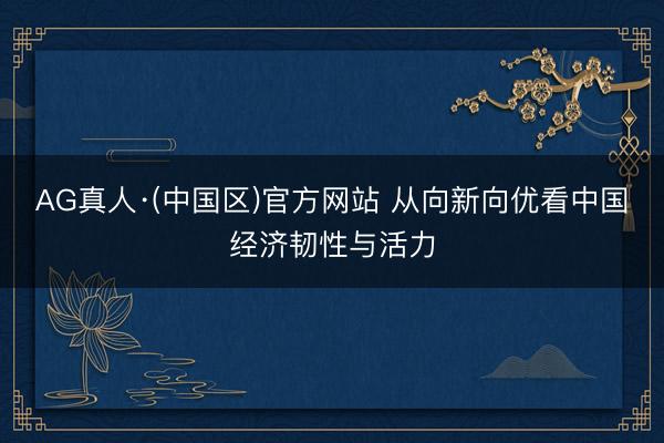 AG真人·(中国区)官方网站 从向新向优看中国经济韧性与活力