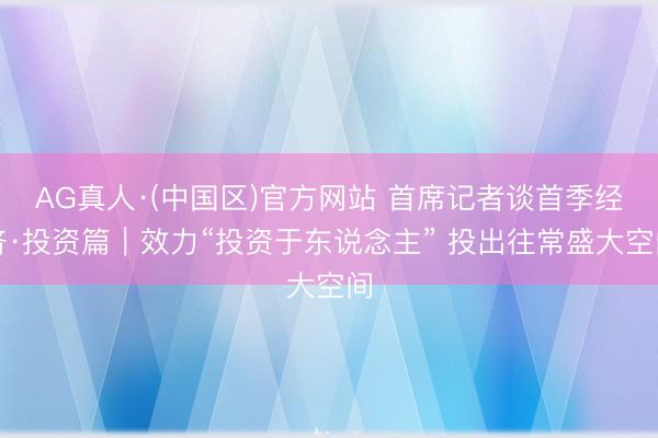 AG真人·(中国区)官方网站 首席记者谈首季经济·投资篇｜效力“投资于东说念主” 投出往常盛大空间