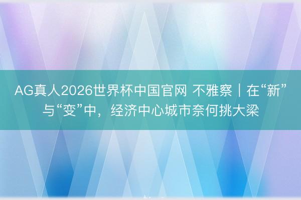 AG真人2026世界杯中国官网 不雅察|在“新”与“变”中,经济中心城市奈何挑大梁