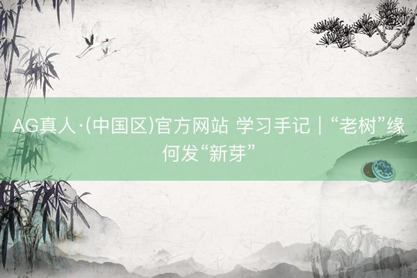 AG真人·(中国区)官方网站 学习手记|“老树”缘何发“新芽”