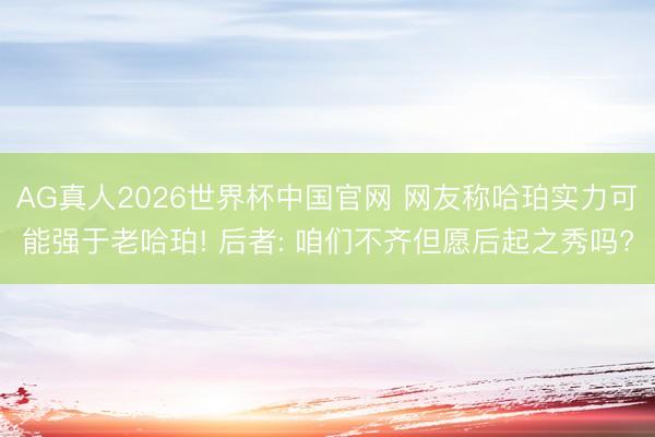 AG真人2026世界杯中国官网 网友称哈珀实力可能强于老哈珀! 后者: 咱们不齐但愿后起之秀吗?