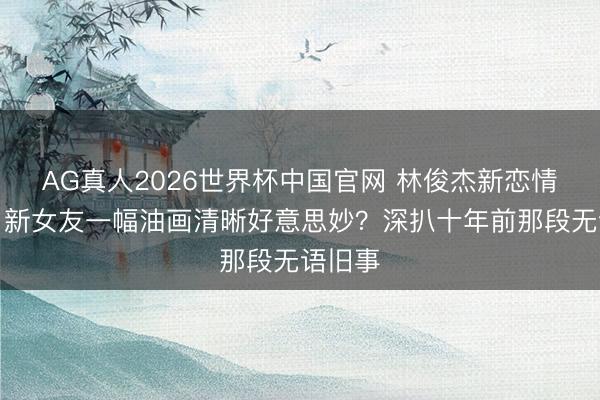 AG真人2026世界杯中国官网 林俊杰新恋情曝光!新女友一幅油画清晰好意思妙?深扒十年前那段无语旧事